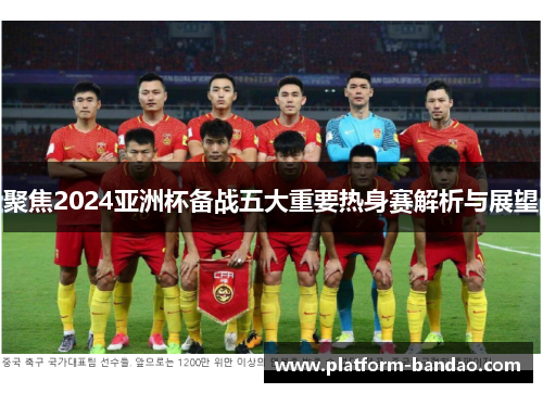 聚焦2024亚洲杯备战五大重要热身赛解析与展望