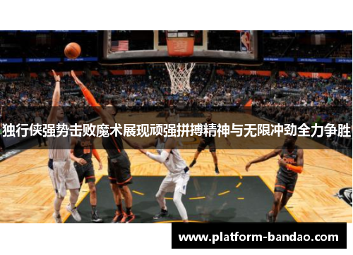 独行侠强势击败魔术展现顽强拼搏精神与无限冲劲全力争胜