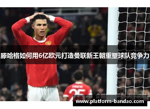 滕哈格如何用6亿欧元打造曼联新王朝重塑球队竞争力