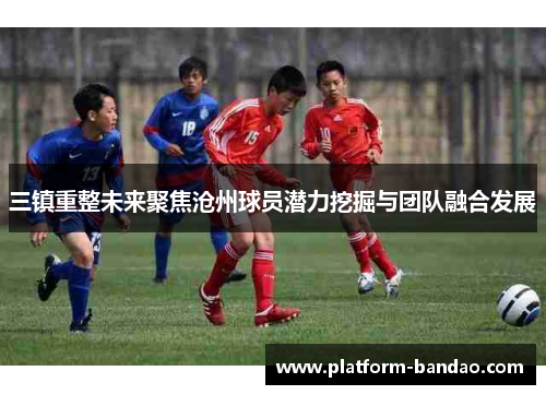 三镇重整未来聚焦沧州球员潜力挖掘与团队融合发展
