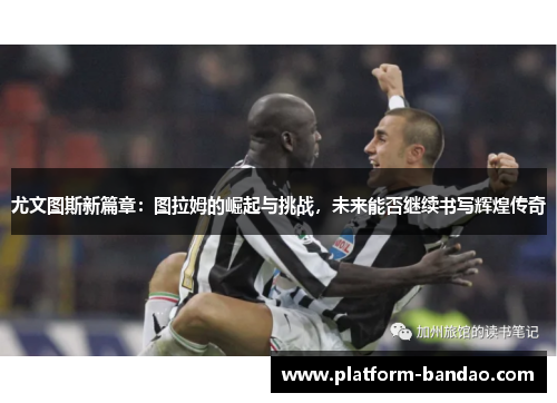 尤文图斯新篇章：图拉姆的崛起与挑战，未来能否继续书写辉煌传奇