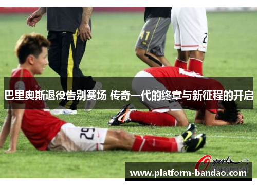 巴里奥斯退役告别赛场 传奇一代的终章与新征程的开启