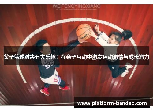 父子篮球对决五大乐趣：在亲子互动中激发运动激情与成长潜力