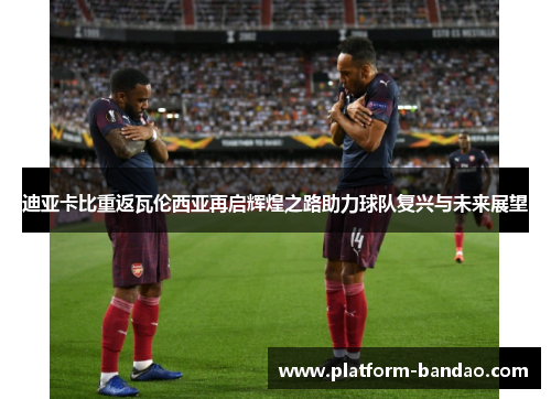 迪亚卡比重返瓦伦西亚再启辉煌之路助力球队复兴与未来展望