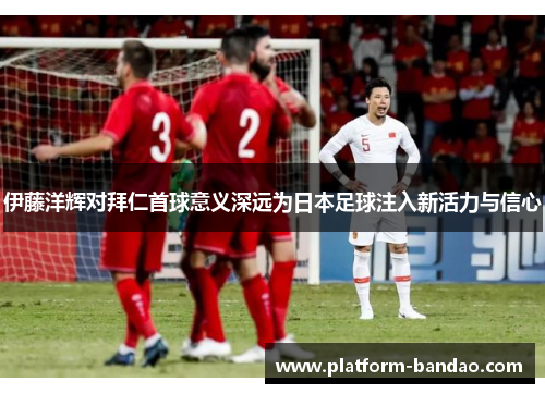 伊藤洋辉对拜仁首球意义深远为日本足球注入新活力与信心