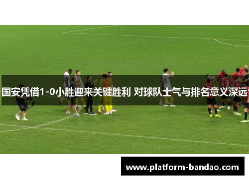 国安凭借1-0小胜迎来关键胜利 对球队士气与排名意义深远