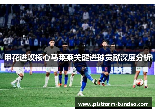 申花进攻核心马莱莱关键进球贡献深度分析