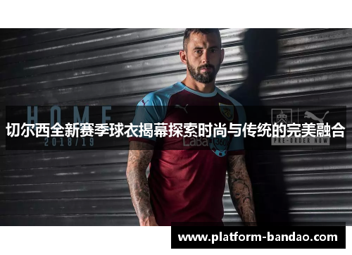 切尔西全新赛季球衣揭幕探索时尚与传统的完美融合