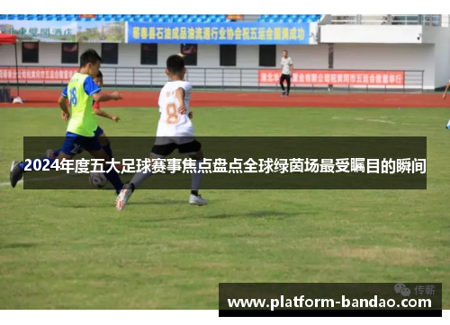 2024年度五大足球赛事焦点盘点全球绿茵场最受瞩目的瞬间