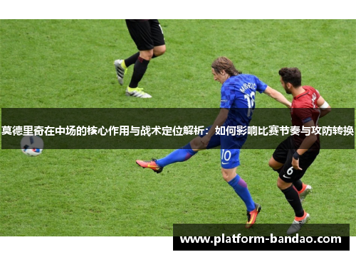 莫德里奇在中场的核心作用与战术定位解析：如何影响比赛节奏与攻防转换