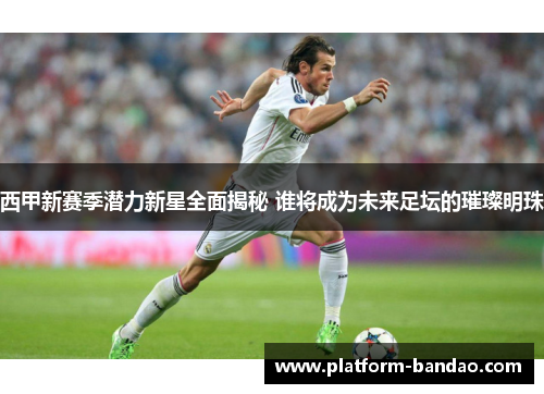西甲新赛季潜力新星全面揭秘 谁将成为未来足坛的璀璨明珠