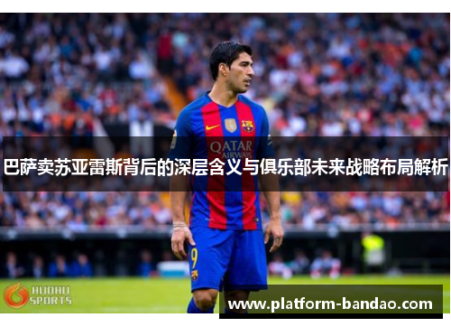 巴萨卖苏亚雷斯背后的深层含义与俱乐部未来战略布局解析